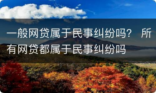 一般网贷属于民事纠纷吗？ 所有网贷都属于民事纠纷吗