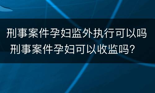 刑事案件孕妇监外执行可以吗 刑事案件孕妇可以收监吗?
