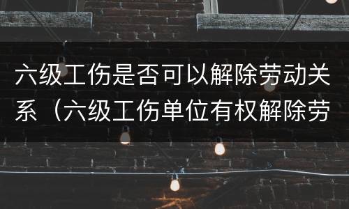 六级工伤是否可以解除劳动关系（六级工伤单位有权解除劳动合同吗）