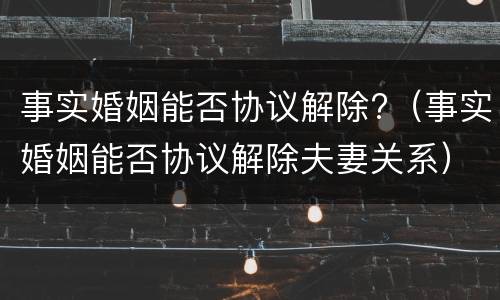 事实婚姻能否协议解除?（事实婚姻能否协议解除夫妻关系）