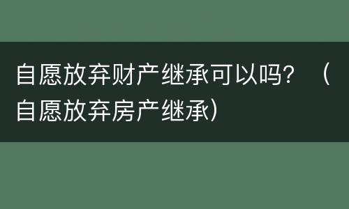 自愿放弃财产继承可以吗？（自愿放弃房产继承）