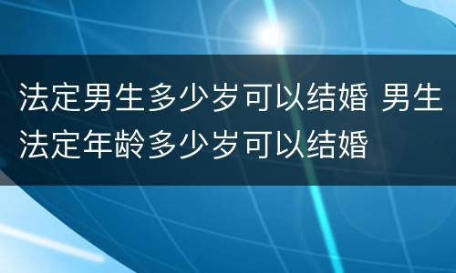 法定男生多少岁可以结婚 男生法定年龄多少岁可以结婚