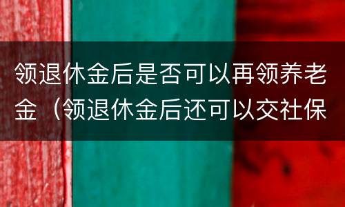 领退休金后是否可以再领养老金（领退休金后还可以交社保吗）