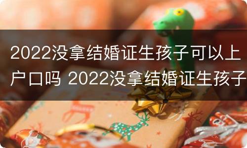 2022没拿结婚证生孩子可以上户口吗 2022没拿结婚证生孩子可以上户口吗