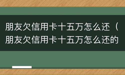 朋友欠信用卡十五万怎么还（朋友欠信用卡十五万怎么还的）
