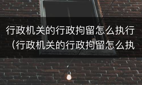 行政机关的行政拘留怎么执行（行政机关的行政拘留怎么执行的）