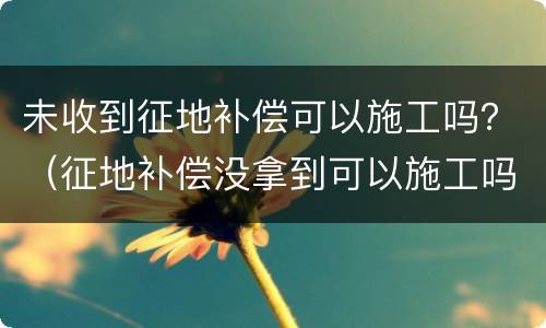 未收到征地补偿可以施工吗？（征地补偿没拿到可以施工吗）