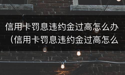 信用卡罚息违约金过高怎么办（信用卡罚息违约金过高怎么办呢）