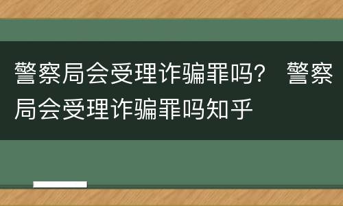 警察局会受理诈骗罪吗？ 警察局会受理诈骗罪吗知乎