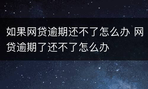 如果网贷逾期还不了怎么办 网贷逾期了还不了怎么办