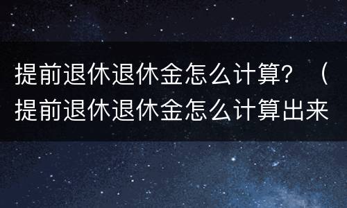 提前退休退休金怎么计算？（提前退休退休金怎么计算出来的）