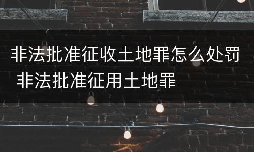 非法批准征收土地罪怎么处罚 非法批准征用土地罪