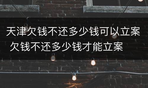 天津欠钱不还多少钱可以立案 欠钱不还多少钱才能立案