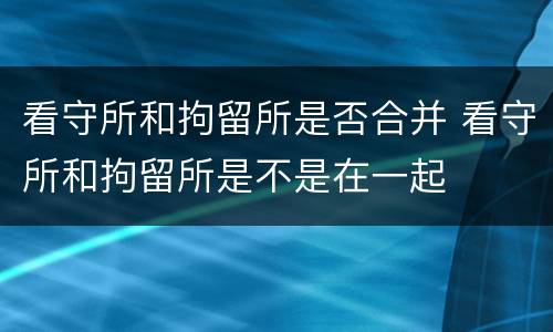 看守所和拘留所是否合并 看守所和拘留所是不是在一起