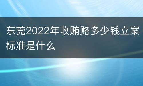 东莞2022年收贿赂多少钱立案标准是什么