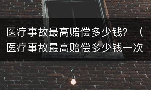 医疗事故最高赔偿多少钱？（医疗事故最高赔偿多少钱一次）