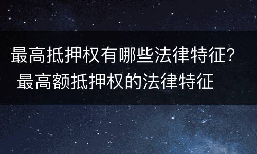 最高抵押权有哪些法律特征？ 最高额抵押权的法律特征
