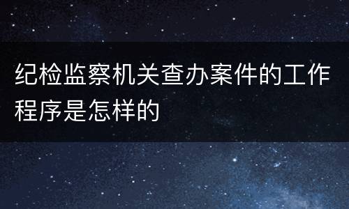 纪检监察机关查办案件的工作程序是怎样的
