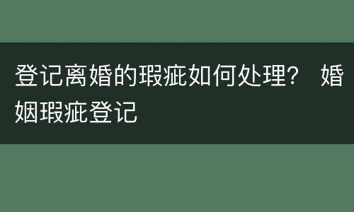 登记离婚的瑕疵如何处理？ 婚姻瑕疵登记