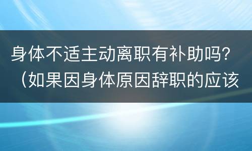 身体不适主动离职有补助吗？（如果因身体原因辞职的应该如何补贴）