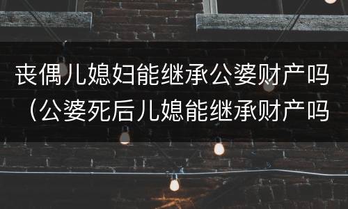 丧偶儿媳妇能继承公婆财产吗（公婆死后儿媳能继承财产吗）