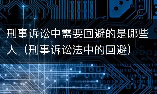 刑事诉讼中需要回避的是哪些人（刑事诉讼法中的回避）