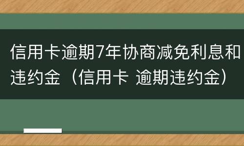 信用卡逾期7年协商减免利息和违约金（信用卡 逾期违约金）