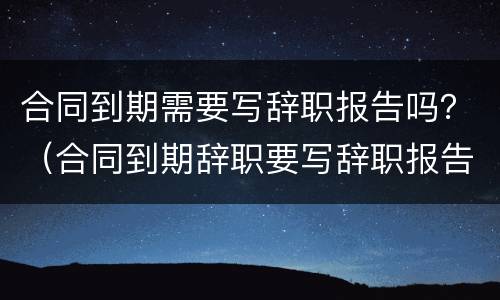 合同到期需要写辞职报告吗？（合同到期辞职要写辞职报告吗）