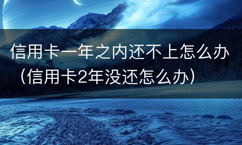 信用卡一年之内还不上怎么办（信用卡2年没还怎么办）