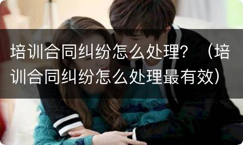 培训合同纠纷怎么处理？（培训合同纠纷怎么处理最有效）