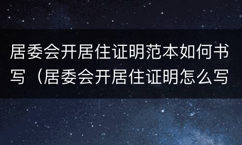 居委会开居住证明范本如何书写（居委会开居住证明怎么写）
