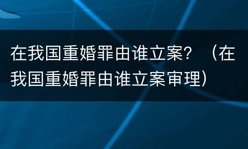 在我国重婚罪由谁立案？（在我国重婚罪由谁立案审理）