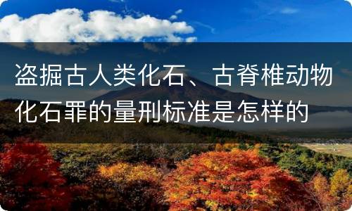 盗掘古人类化石、古脊椎动物化石罪的量刑标准是怎样的