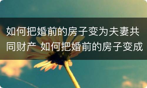 如何把婚前的房子变为夫妻共同财产 如何把婚前的房子变成夫妻共有
