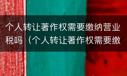 个人转让著作权需要缴纳营业税吗（个人转让著作权需要缴纳营业税吗）