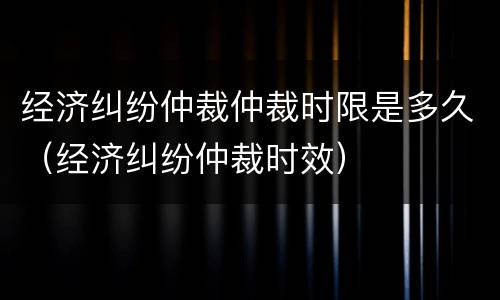 经济纠纷仲裁仲裁时限是多久（经济纠纷仲裁时效）