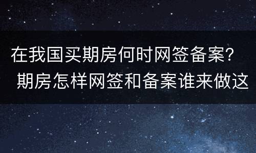 在我国买期房何时网签备案？ 期房怎样网签和备案谁来做这些呢?