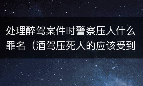 处理醉驾案件时警察压人什么罪名（酒驾压死人的应该受到什么处罚）