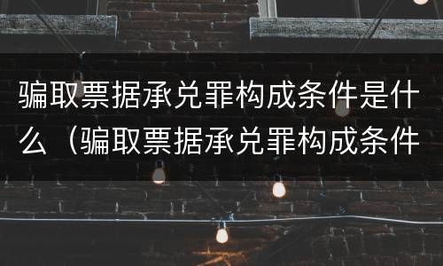 骗取票据承兑罪构成条件是什么（骗取票据承兑罪构成条件是什么呢）