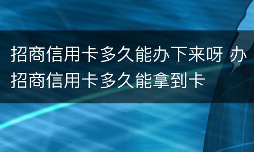 招商信用卡多久能办下来呀 办招商信用卡多久能拿到卡