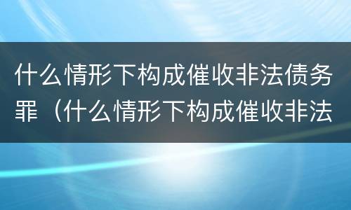 什么情形下构成催收非法债务罪（什么情形下构成催收非法债务罪）