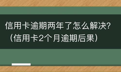 信用卡逾期两年了怎么解决？（信用卡2个月逾期后果）