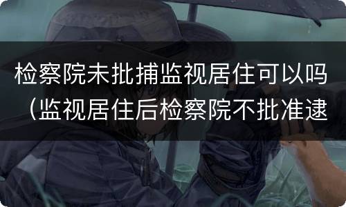 检察院未批捕监视居住可以吗（监视居住后检察院不批准逮捕）