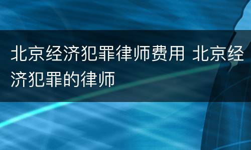 北京经济犯罪律师费用 北京经济犯罪的律师