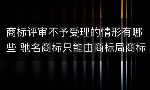 商标评审不予受理的情形有哪些 驰名商标只能由商标局商标评审委员会认定