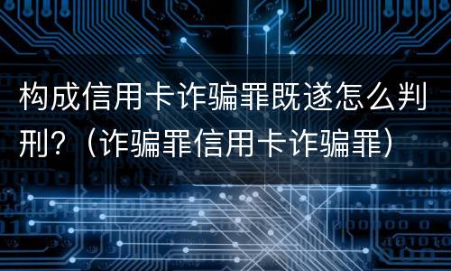 构成信用卡诈骗罪既遂怎么判刑?（诈骗罪信用卡诈骗罪）