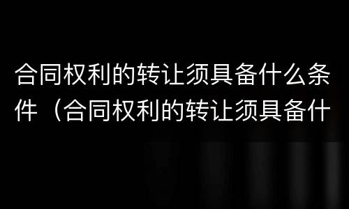 合同权利的转让须具备什么条件（合同权利的转让须具备什么条件呢）