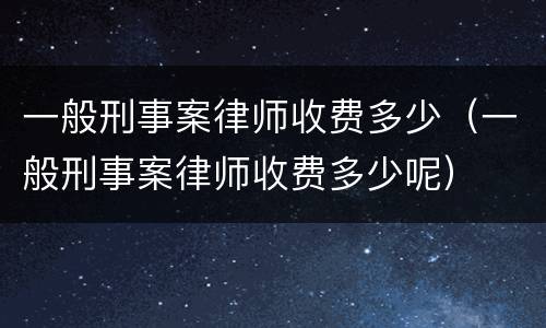 一般刑事案律师收费多少（一般刑事案律师收费多少呢）