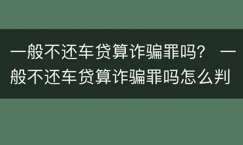 一般不还车贷算诈骗罪吗？ 一般不还车贷算诈骗罪吗怎么判