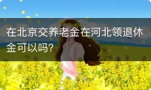 在北京交养老金在河北领退休金可以吗？
